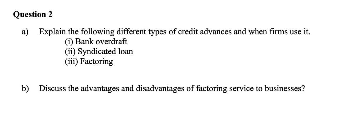 Question 2
Explain the following different types of credit advances and when firms use it.
(i) Bank overdraft
(ii) Syndicated loan
(iii) Factoring
b) Discuss the advantages and disadvantages of factoring service to businesses?