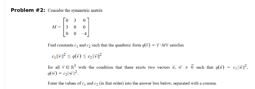 Problem #2: Consider the symmetric matrix
Го з
0
M =
30
0 0
Find constants c₁ and c₂ such that the quadratic form (v) = vMv satisfies
©₁||v||² ≤ q(v) ≤ ¢2 |
|²
for all ER³ with the condition that there exists two vectors u, w 0 such that q() = c₁||||²,
g(w) = c2||W||².
Enter the values of c₁ and c2 (in that order) into the answer box below, separated with a comma.