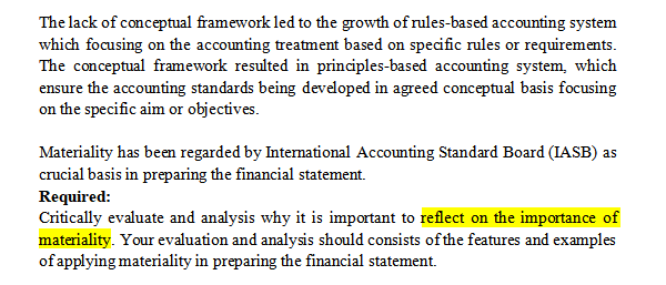 The lack of conceptual framework led to the growth of rules-based accounting system
which focusing on the accounting treatment based on specific rules or requirements.
The conceptual framework resulted in principles-based accounting system, which
ensure the accounting standards being developed in agreed conceptual basis focusing
on the specific aim or objectives.
Materiality has been regarded by International Accounting Standard Board (IASB) as
crucial basis in preparing the financial statement.
Required:
Critically evaluate and analysis why it is important to reflect on the importance of
materiality. Your evaluation and analysis should consists of the features and examples
of applying materiality in preparing the financial statement.