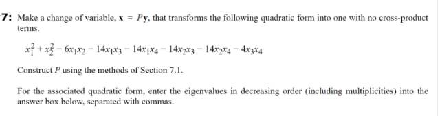 7: Make a change of variable, x = Py, that transforms the following quadratic form into one with no cross-product
terms.
x²+x²-6x1x2-14x1x3-14x1x4-14x2x3 - 14x2x4 — 4x3x4
Construct P using the methods of Section 7.1.
For the associated quadratic form, enter the eigenvalues in decreasing order (including multiplicities) into the
answer box below, separated with commas.