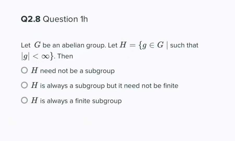 Q2.8 Question 1h
Let G be an abelian group. Let H = {g EG such that
|g| < 0}. Then
O H need not be a subgroup
O H is always a subgroup but it need not be finite
O H is always a finite subgroup
