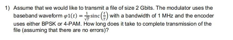 1) Assume that we would like to transmit a file of size 2 Gbits. The modulator uses the
baseband waveform p1(t) :
sinc (-) with a bandwidth of 1 MHz and the encoder
uses either BPSK or 4-PAM. How long does it take to complete transmission of the
file (assuming that there are no errors)?
