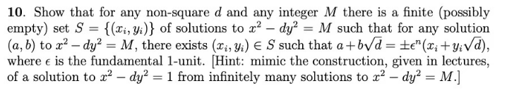 10. Show that for any non-square d and any integer M there is a finite (possibly
empty) set S = {(xi, y₁)} of solutions to x² − dy² = M such that for any solution
(a, b) to x²-dy² = M, there exists (x, y) = S such that a+b√d = ±e" (x₂ + y; √d),
where e is the fundamental 1-unit. [Hint: mimic the construction, given in lectures,
of a solution to x² - dy² = 1 from infinitely many solutions to r²-dy² = M.]