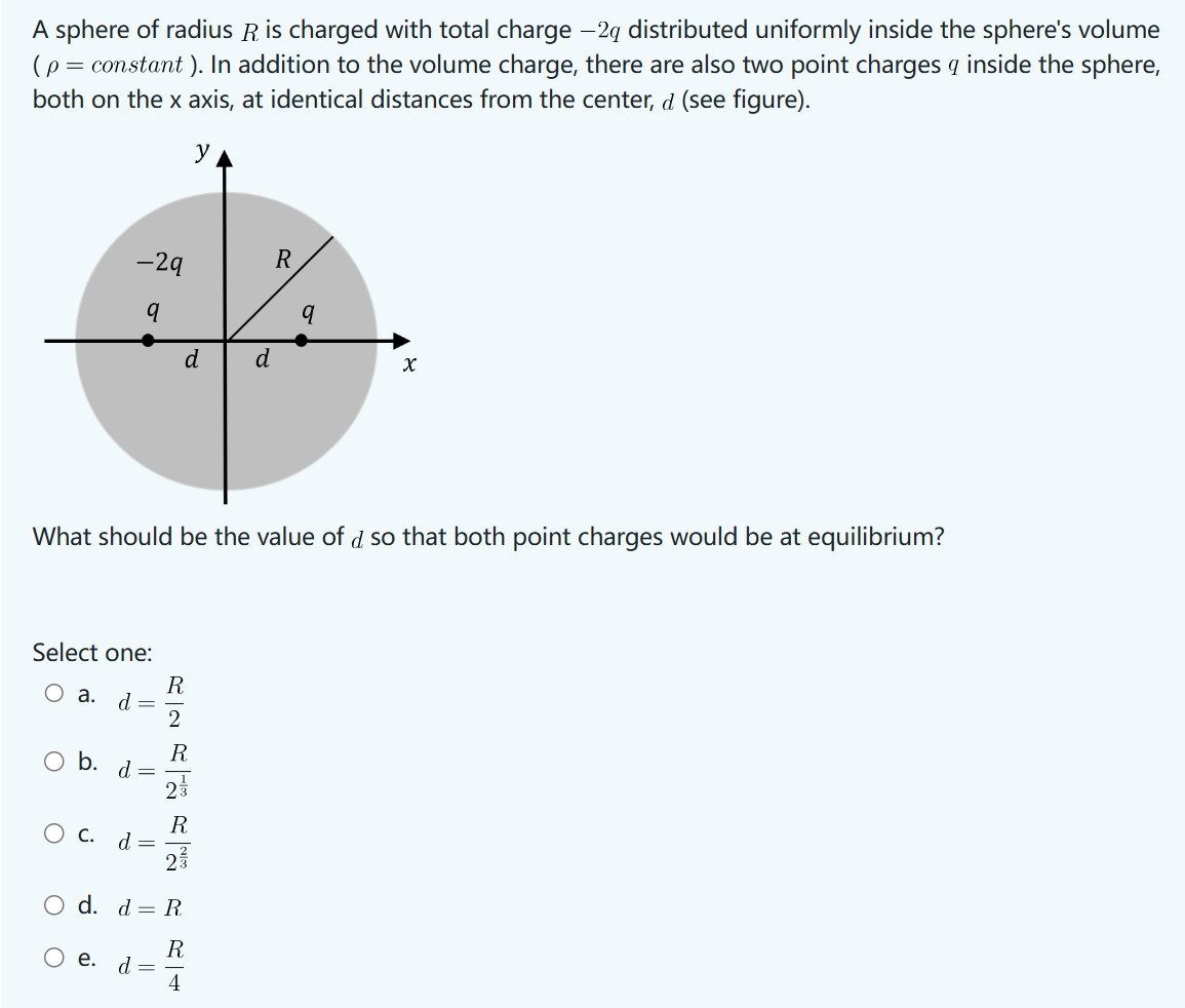 A sphere of radius R is charged with total charge -2g distributed uniformly inside the sphere's volume
(p = constant). In addition to the volume charge, there are also two point charges q inside the sphere,
both on the x axis, at identical distances from the center, d (see figure).
y
-29
R
q
q
6
d
d
x
What should be the value of d so that both point charges would be at equilibrium?
Select one:
O a. d=
○ b. d =
R2R
23
О с.
d =
2
○ d. d = R
Ꭱ
○ e.
d =
RRRL
4
Ꭱ