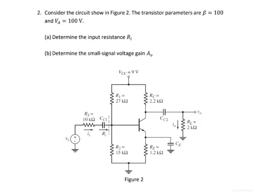 2. Consider the circuit show in Figure 2. The transistor parameters are B = 100
and VA = 100 V.
(a) Determine the input resistance Ri
(b) Determine the small-signal voltage gain A,
Vcc = 9 V
Rc=
3 2.2 k2
27 k2
Rs =
10 k2 Cci
ww
Cc2
E R =
2 k2
R
R2 =
3 15 k2
E RE=
1.2 k2
Figure 2
wwH
ww
