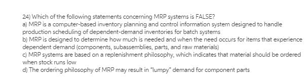 24) Which of the following statements conceming MRP systems is FALSE?
a) MRP is a computer-based inventory planning and control information system designed to handle
production scheduling of dependent-demand inventories for batch systems
b) MRP is designed to determine how much is needed and when the need occurs for items that experience
dependent demand (components, subassemblies, parts, and raw materials)
C) MRP systems are based on a replenishment philosophy, which indicates that material should be ordered
when stock runs low
d) The ordering philosophy of MRP may result in "lumpy" demand for component parts
