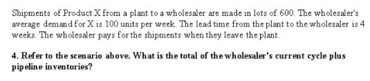Shipments of Product X from a plant to a wholesaler are made in lots of 600. The wholesaler's
average demand for X is 100 units per week. The lead time from the plant to the wholesaler is 4
weeks. The wholesaler pays for the shipments when they leave the plant.
4. Refer to the scen ario above. What is the total of the wholesaler's current cycle plus
pipeline inventories?
