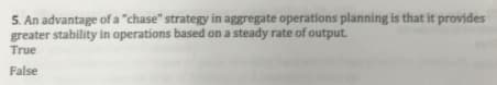 5. An advantage of a "chase" strategy in aggregate operations planning is that it provides
greater stability in operations based on a steady rate of output.
True
False
