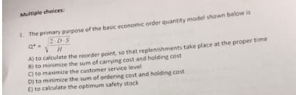 Multiple choices:
1. The primary purpose of the basic economic order quantity model shown below is
2-D S
A) to calculate the reorder point, so that replenishments take place at the proper time
8) to minimize the sum of carrying cost and holding cost
C) to maximize the customer service level
Dj to minimize the sum of ordering cost and holding cost
E) to calculate the optimum safety stock
