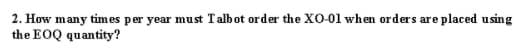 2. How many times per year must Talbot order the XO-01 when orders are placed using
the EOQ quantity?
