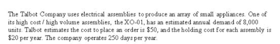 The Talbot Company uses electrical assemblies to produce an array of small appliances. One of
its high cost / high volume assemblies, the XO-01, has an estimated annual demand of 8,000
units. Talbot estimates the cost to place an order is $50, and the holding cost for each assembly is
$20 per year. The company operates 250 days per year.
