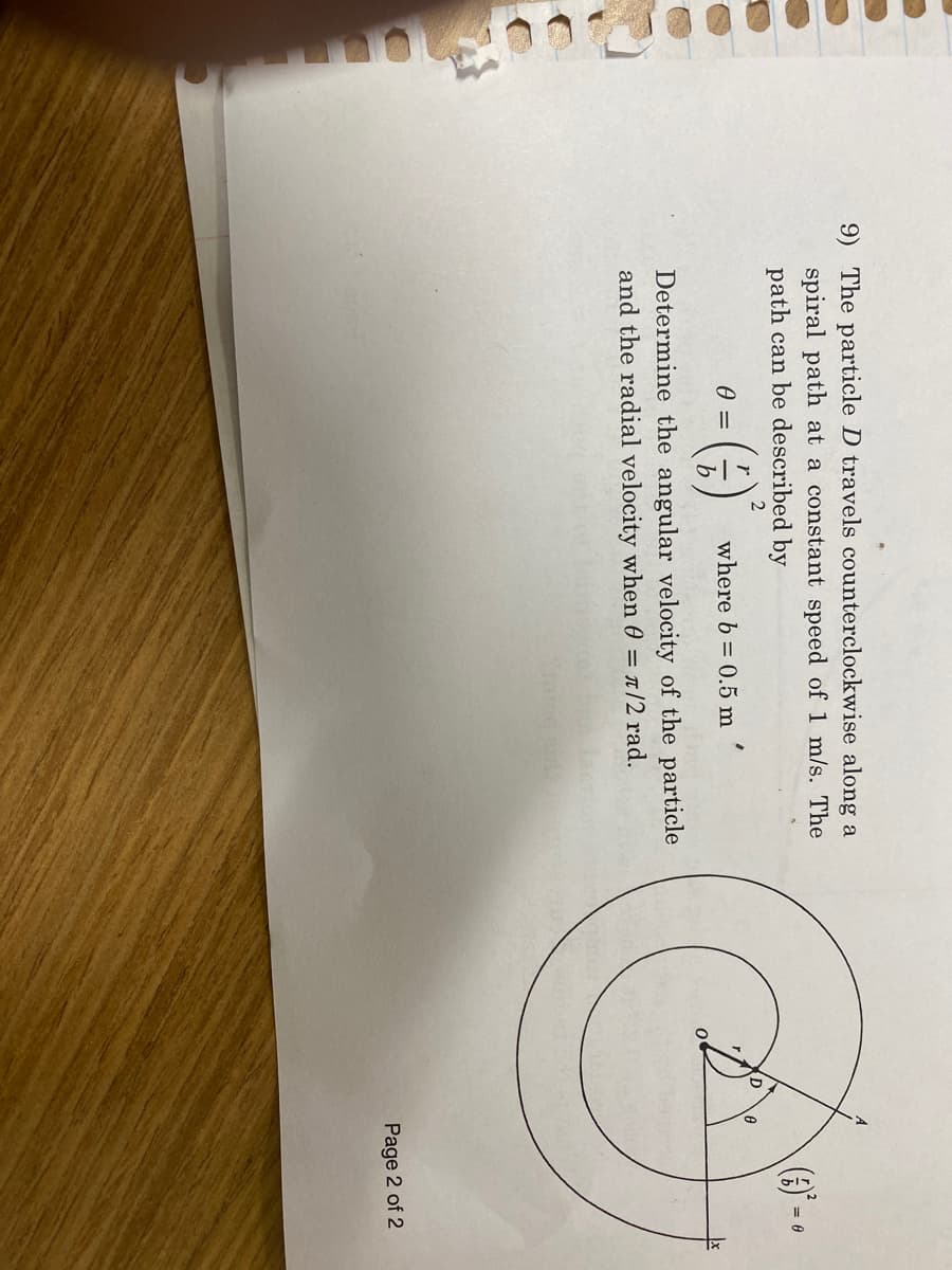 9) The particle D travels counterclockwise along a
spiral path at a constant speed of 1 m/s. The
path can be described by
where b= 0.5 m
Determine the angular velocity of the particle
and the radial velocity when 0 = л/2 rad.
0 =
r
(1)
2
(3)² =
D
0
Ⓒ
0
Page 2 of 2