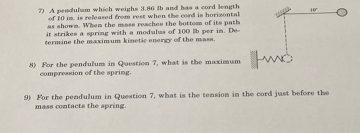 7) A pendulum which weighs 3.86 lb and has a cord length
of 10 in. is released from rest when the cord is horizontal
as shown. When the mass reaches the bottom of its path
it strikes a spring with a modulus of 100 lb per in. De-
termine the maximum kinetic energy of the mass.
10"
Fus
9) For the pendulum in Question 7, what is the tension in the cord just before the
mass contacts the spring.
8) For the pendulum in Question 7, what is the maximum
compression of the spring.