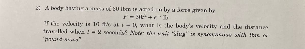 2) A body having a mass of 30 lbm is acted on by a force given by
F =
30t² + e ¹ lb
If the velocity is 10 ft/s at t = 0, what is the body's velocity and the distance
travelled when t = 2 seconds? Note: the unit "slug" is synonymous with lbm or
"pound-mass".