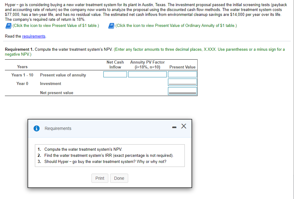 Hyper - go is considering buying a new water treatment system for its plant in Austin, Texas. The investment proposal passed the initial screening tests (payback
and accounting rate of return) so the company now wants to analyze the proposal using the discounted cash flow methods. The water treatment system costs
$77,000, has a ten-year life, and has no residual value. The estimated net cash inflows from environmental cleanup savings are $14,000 per year over its life.
The company's required rate of return is 18%.
E(Click the icon to view Present Value of $1 table.)
E (Click the icon to view Present Value of Ordinary Annuity of $1 table.)
Read the requirements.
Requirement 1. Compute the water treatment system's NPV. (Enter any factor amounts to three decimal places, X.XXX. Use parentheses or a minus sign for a
negative NPV.)
Net Cash
Annuity PV Factor
(i=18%, n=10)
Years
Inflow
Present Value
Years 1- 10
Present value of annuity
Year 0
Investment
Net present value
- X
Requirements
1. Compute the water treatment system's NPV.
2. Find the water treatment system's IRR (exact percentage is not required).
3. Should Hyper - go buy the water treatment system? Why or why not?
Print
Done
