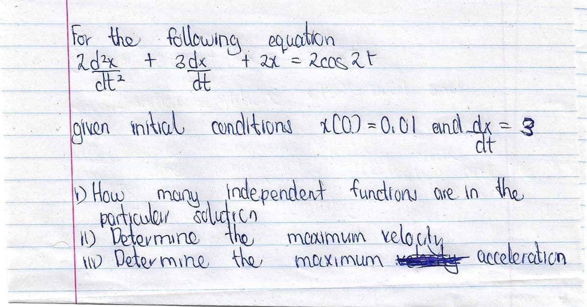 For the following equation
2d²x + 3dx
dt ²
at
given mitial conditions XCO) = 0.01
+ 2x = 2008 2t
and_dx = 3
dt
1) How
many independent functions are in the
particular solution
11) Determine the
ID Determine the
acceleration
maximum velocity
maximum