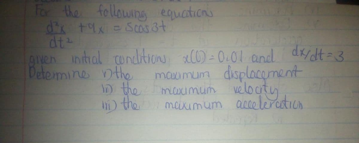 For the following equations
d³x +9x = Scas 3+
dt²
nodbalsion
given initial conditions x(0) = 0.01 and dx/dt = 3
Determine in the
in the
maximum displacement
maximum velocity
in the maximum acceleration