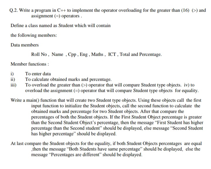 Q.2. Write a program in C++ to implement the operator overloading for the greater than (16) (>) and
assignment (=) operators.
Define a class named as Student which will contain
the following members:
Data members
Roll No , Name , Cpp , Eng, Maths, ICT , Total and Percentage.
Member functions :
i)
ii)
To enter data
To calculate obtained marks and percentage.
To overload the greater than (>) operator that will compare Student type objects. iv) to
overload the assignment (=) operator that will compare Student type objects for equality.
iii)
Write a main() function that will create two Student type objects. Using these objects call the first
input function to initialize the Student objects, call the second function to calculate the
obtained marks and percentage for two Student objects. After that compare the
percentages of both the Student objects. If the First Student Object percentage is greater
than the Second Student Object's percentage, then the message "First Student has higher
percentage than the Second student" should be displayed, else message "Second Student
has higher percentage" should be displayed.
At last compare the Student objects for the equality, if both Student Objects percentages are equal
,then the message “Both Students have same percentage" should be displayed, else the
message "Percentages are different" should be displayed.
