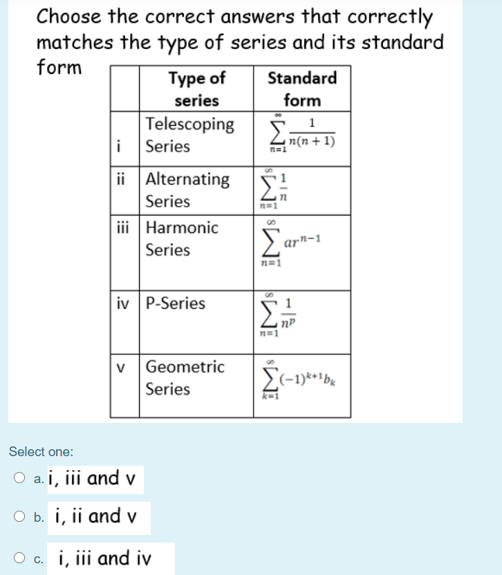 Choose the correct answers that correctly
matches the type of series and its standard
form
Турe of
Standard
series
form
Telescoping
2n(n + 1)
i
Series
n=1
ii Alternating 5
8,
Series
n=1
iii Harmonic
arn-1
Series
n=1
iv P-Series
n=1
V
Geometric
S(-1)***bx
Series
Select one:
O a. i, iii and v
O b. i, ii and v
O c. i, iii and iv
