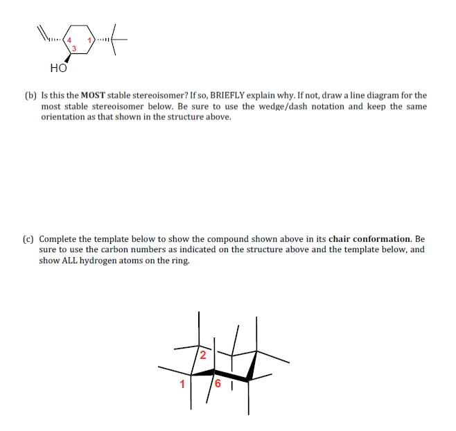 4
1)..
HO
(b) Is this the MOST stable stereoisomer? If so, BRIEFLY explain why. If not, draw a line diagram for the
most stable stereoisomer below. Be sure to use the wedge/dash notation and keep the same
orientation as that shown in the structure above.
(c) Complete the template below to show the compound shown above in its chair conformation. Be
sure to use the carbon numbers as indicated on the structure above and the template below, and
show ALL hydrogen atoms on the ring.
