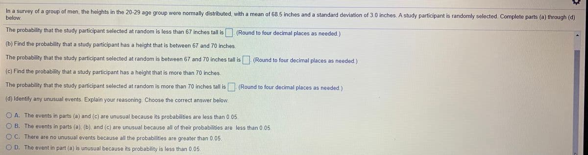 In a survey of a group of men, the heights in the 20-29 age group were normally distributed, with a mean of 68.5 inches and a standard deviation of 3.0 inches. A study participant is randomly selected. Complete parts (a) through (d)
below.
The probability that the study participant selected at random is less than 67 inches tall is (Round to four decimal places as needed.)
(b) Find the probability that a study participant has a height that is between 67 and 70 inches.
The probability that the study participant selected at random is between 67 and 70 inches tall is
(Round to four decimal places as needed.)
(c) Find the probability that a study participant has a height that is more than 70 inches.
The probability that the study participant selected at random is more than 70 inches tall is
(Round to four decimal places as needed.)
(d) Identify any unusual events. Explain your reasoning. Choose the correct answer below.
O A. The events in parts (a) and (c) are unusual because its probabilities are less than 0.05.
O B. The events in parts (a). (b), and (c) are unusual because all of their probabilities are less than 0.05.
O C. There are no unusual events because all the probabilities are greater than 0.05.
O D. The event in part (a) is unusual because its probability is less than 0.05.
