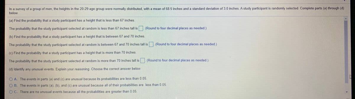 In a survey of a group of men, the heights in the 20-29 age group were normally distributed, with a mean of 68.5 inches and a standard deviation of 3.0 inches. A study participant is randomly selected. Complete parts (a) through (d)
below.
(a) Find the probability that a study participant has a height that is less than 67 inches.
The probability that the study participant selected at random is less than 67 inches tall is (Round to four decimal places as needed.)
(b) Find the probability that a study participant has a height that is between 67 and 70 inches.
The probability that the study participant selected at random is between 67 and 70 inches tall is
(Round to four decimal places as needed.)
(c) Find the probability that a study participant has a height that is more than 70 inches.
The probability that the study participant selected at random is more than 70 inches tall is
(Round to four decimal places as needed.)
(d) Identify any unusual events. Explain your reasoning. Choose the correct answer below.
O A. The
ents in parts (a) and (c) are unusual because its probabilities are less than 0.05.
O B. The events in parts (a), (b), and (c) are unusual because all of their probabilities are less than 0.05.
O C. There are no unusual events because all the probabilities are greater than 0.05.
