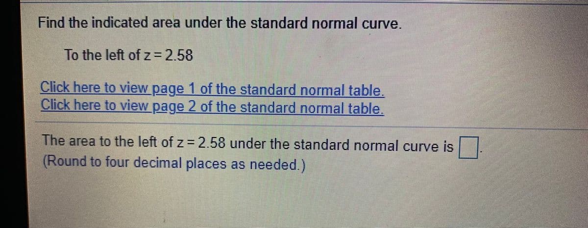 Find the indicated area under the standard normal curve.
To the left of z-2.58
Click here to view page 1 of the standard normal table.
Click here to view page 2 of the standard normal table.
The area to the left of z = 2.58 under the standard normal curve is |
(Round to four decimal places as needed.)
