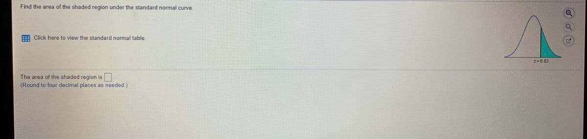 **Find the Area of the Shaded Region Under the Standard Normal Curve**

To find the area of the shaded region under the standard normal curve, please follow these steps:

- **Click Here to View the Standard Normal Table**: Use the link provided to access the standard normal distribution table, which will help you find the area corresponding to a given z-score.

**Diagram Explanation**: 

On the right side, there is a graph of the standard normal distribution curve. The curve is bell-shaped and symmetrical. 

- **Shaded Region**: The region to the right of the z-score line, where \( z = 0.82 \), is shaded. This indicates the area of interest under the curve. 

**Goal**: Calculate the area of the shaded region.

**Instructions**: 

1. Use the standard normal table to find the area to the left of \( z = 0.82 \).
2. Subtract this area from 1 to get the area of the shaded region to the right of \( z = 0.82 \).
3. **Round to Four Decimal Places as Needed**: Enter your answer in the box provided.

**The area of the shaded region is**: [ ]

This educational task emphasizes understanding how to use the standard normal table and how to interpret areas under a normal distribution curve.