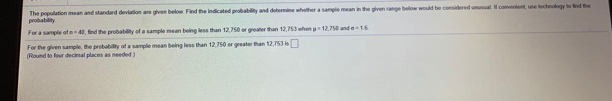 The population mean and standard deviation are given below. Find the indicated probability and determine whether a sample mean in the given range below would be considered unusual. If convenient, use technology to find the
probability.
For a sample of n= 40, find the probability of a sample mean being less than 12,750 or greater than 12,753 when p= 12,750 and o = 1.6.
For the given sample, the probability of a sample mean being less than 12,750 or greater than 12,753 is.
(Round to four decimal places as needed.)
