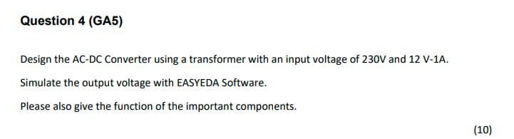 Question 4 (GA5)
Design the AC-DC Converter using a transformer with an input voltage of 230V and 12 V-1A.
Simulate the output voltage with EASYEDA Software.
Please also give the function of the important components.
(10)
