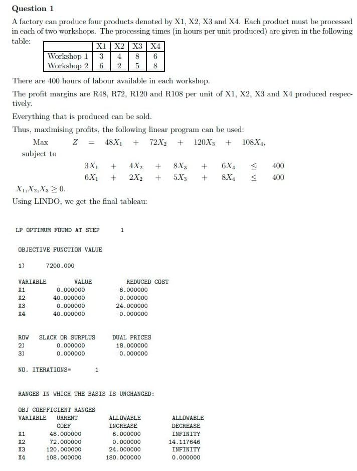 Question 1
A factory can produce four products denoted by X1, X2, X3 and X4. Each product must be processed
in each of two workshops. The processing times (in hours per unit produced) are given in the following
table:
X1 X2 X3 X4
|Workshop 1
Workshop 2
3
4
8
2
5
8
There are 400 hours of labour available in each workshop.
The profit margins are R48, R72, R120 and R108 per unit of X1, X2, X3 and X4 produced respec-
tively.
Everything that is produced can be sold.
Thus, maximising profits, the following linear program can be used:
Маx
Z = 48X1 +
72X2
120X3
108X4,
subject to
3X1
4X2
8X3
6X4
400
6X1
2X2
5X3
8X4
400
X1,X2,X3 2 0.
Using LINDO, we get the final tableau:
LP OPTIMUM FOUND AT STEP
1
OBJECTIVE FUNCTION VALUE
1)
7200.000
VARIABLE
VALUE
REDUCED COST
X1
0.000000
6.000000
X2
40.000000
0.000000
X3
0.000000
24.000000
X4
40.000000
0.000000
ROW
SLACK OR SURPLUS
DUAL PRICES
2)
0.000000
18.000000
3)
0.000000
0.000000
NO. ITERATIONS=
1
RANGES IN WHICH THE BASIS IS UNCHANGED:
OBJ COEFFICIENT RANGES
VARIABLE
URRENT
ALLOWABLE
ALLOWABLE
COEF
INCREASE
DECREASE
X1
48.000000
6.000000
INFINITY
X2
72.000000
0.000000
14.117646
X3
120.000000
24.000000
INFINITY
X4
108.000000
180.000000
0.000000
VI VI
