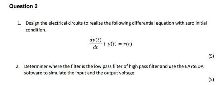 Question 2
1. Design the electrical circuits to realize the following differential equation with zero initial
condition.
dy(t)
+ y(t) = r(t)
dt
(5)
2. Determiner where the filter is the low pass filter of high pass filter and use the EAYSEDA
software to simulate the input and the output voltage.
(5)
