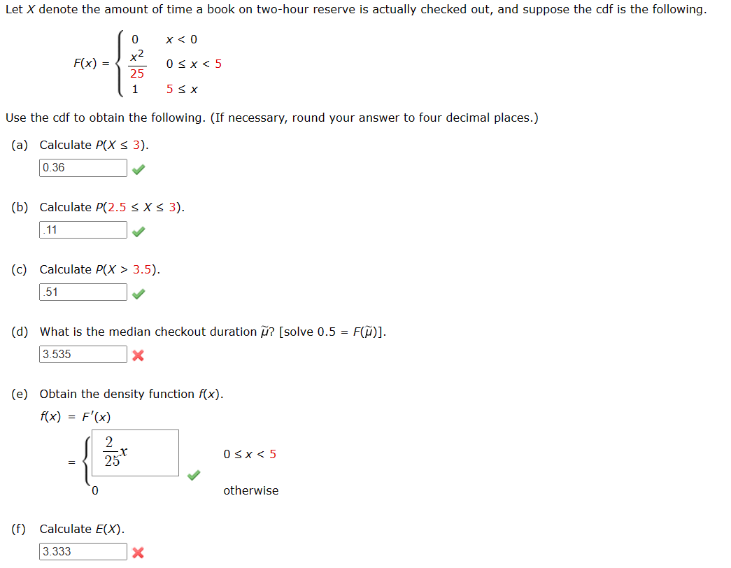 Let X denote the amount of time a book on two-hour reserve is actually checked out, and suppose the cdf is the following.
F(x) =
.11
0
25
1
Use the cdf to obtain the following. (If necessary, round your answer to four decimal places.)
(a) Calculate P(X ≤ 3).
0.36
(c) Calculate P(x > 3.5).
.51
(b) Calculate P(2.5 < X < 3).
2
25
x < 0
(f) Calculate E(X).
3.333
0 < x < 5
5 ≤ x
(d) What is the median checkout duration ? [solve 0.5 = F(~)].
3.535
(e) Obtain the density function f(x).
f(x) = F'(x)
X
0 < x < 5
otherwise