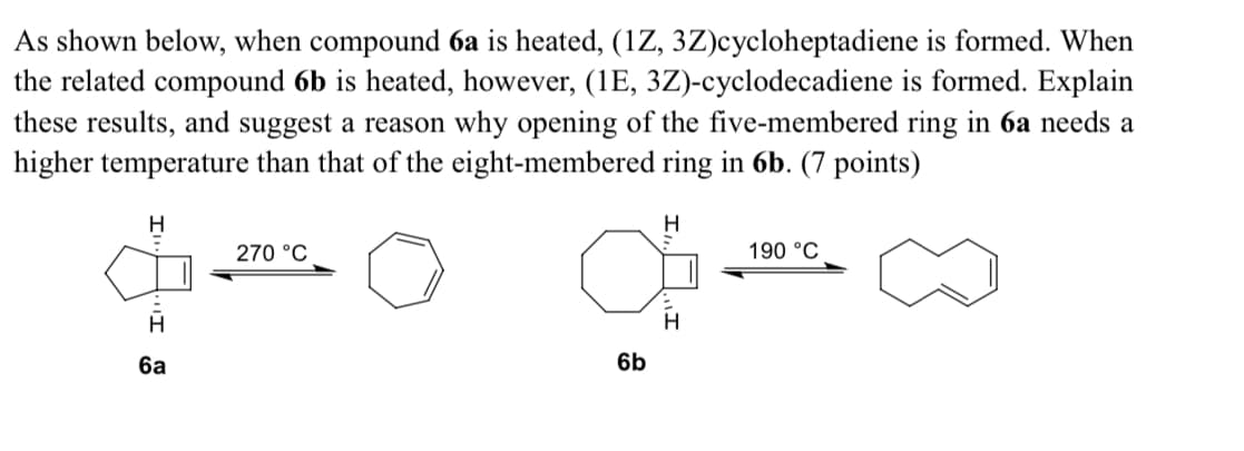 As shown below, when compound 6a is heated, (1Z, 3Z)cycloheptadiene is formed. When
the related compound 6b is heated, however, (1E, 3Z)-cyclodecadiene is formed. Explain
these results, and suggest a reason why opening of the five-membered ring in 6a needs a
higher temperature than that of the eight-membered ring in 6b. (7 points)
H
270 °C
H
6a
6b
H
190 °C