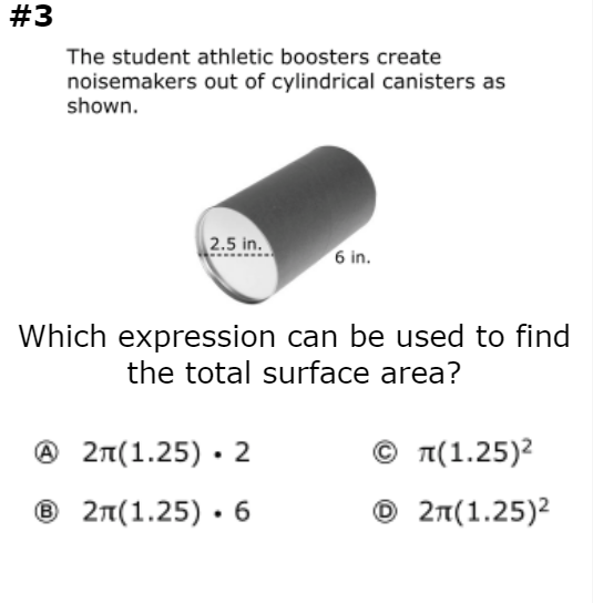 #3
The student athletic boosters create
noisemakers out of cylindrical canisters as
shown.
2.5 in.
6 in.
Which expression can be used to find
the total surface area?
Ο π(1.25)2
© 2n(1.25)2
® 27(1.25) · 2
® 2n(1.25) · 6
