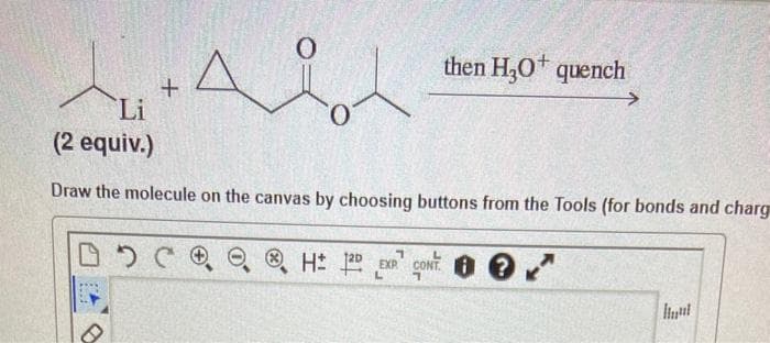 then H,0 quench
Li
(2 equiv.)
Draw the molecule on the canvas by choosing buttons from the Tools (for bonds and charg
O O H 25
CONT. O ?
