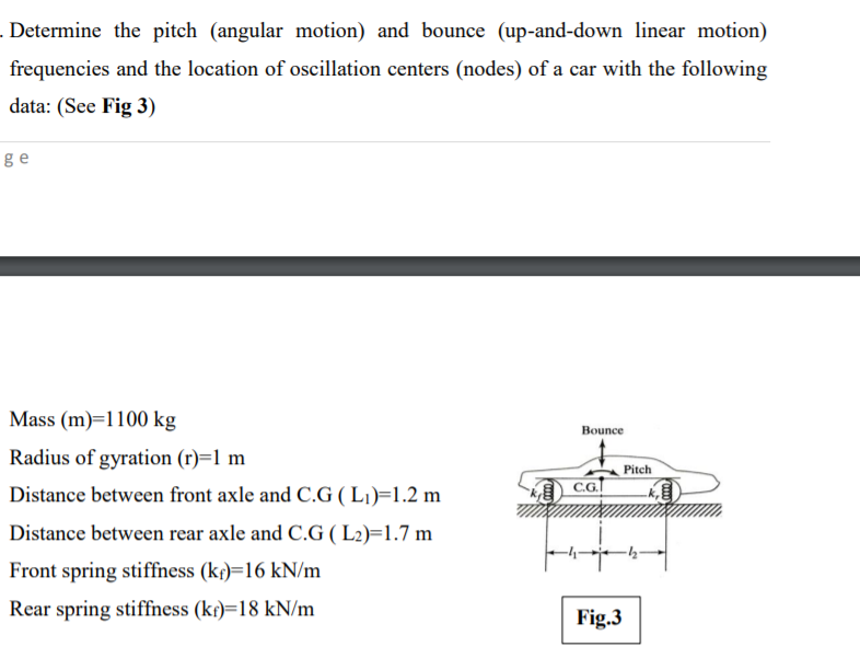 Determine the pitch (angular motion) and bounce (up-and-down linear motion)
frequencies and the location of oscillation centers (nodes) of a car with the following
data: (See Fig 3)
ge
Mass (m)=1100 kg
Bounce
Radius of gyration (r)=1 m
Pitch
Distance between front axle and C.G ( L1)=1.2 m
Distance between rear axle and C.G ( L2)=1.7 m
Front spring stiffness (kf)=16 kN/m
Rear spring stiffness (kr)=18 kN/m
Fig.3
