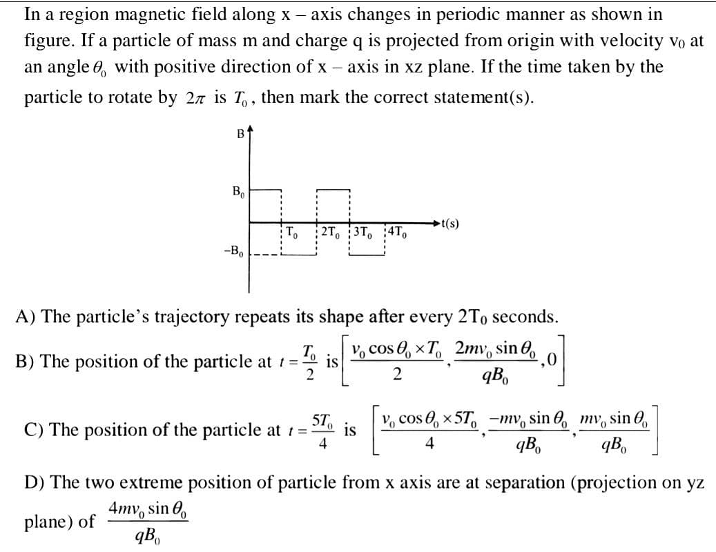 In a region magnetic field along x – axis changes in periodic manner as shown in
figure. If a particle of mass m and charge q is projected from origin with velocity vo at
an angle 0, with positive direction of x – axis in xz plane. If the time taken by the
particle to rotate by 27 is T, , then mark the correct statement(s).
Bo
t(s)
2T, 3T
--B.
A) The particle's trajectory repeats its shape after every 2To seconds.
is
B) The position of the particle at t=
2
Vo cos 0, x T, 2mv, sin 0,
qB,
5T
Vo cos @, x 5T, -ту, sin @, mv, sin @),
C) The position of the particle at t =
is
4
4
qB,
qB,
D) The two extreme position of particle from x axis are at separation (projection on yz
4mv, sin 0,
plane) of
qB.
