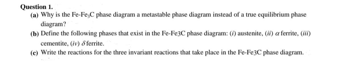 Question 1.
(a) Why is the Fe-Fe;C phase diagram a metastable phase diagram instead of a true equilibrium phase
diagram?
(b) Define the following phases that exist in the Fe-Fe3C phase diagram: (i) austenite, (ii) a ferrite, (iii)
cementite, (iv) 8 ferrite.
(c) Write the reactions for the three invariant reactions that take place in the Fe-Fe3C phase diagram.
