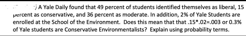 A Yale Daily found that 49 percent of students identified themselves as liberal, 15
percent as conservative, and 36 percent as moderate. In addition, 2% of Yale Students are
enrolled at the School of the Environment. Does this mean that that .15*.02=.003 or 0.3%
of Yale students are Conservative Environmentalists? Explain using probability terms.
