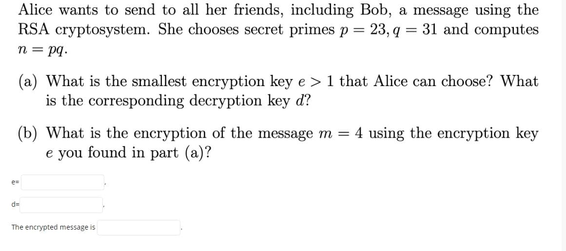 Alice wants to send to all her friends, including Bob, a message using the
RSA cryptosystem. She chooses secret primes p = 23, q = 31 and computes
n = pq.
(a) What is the smallest encryption key e > 1 that Alice can choose? What
is the corresponding decryption key d?
(b) What is the encryption of the message m =
e you found in part (a)?
4 using the encryption key
e=
d=
The encrypted message is
