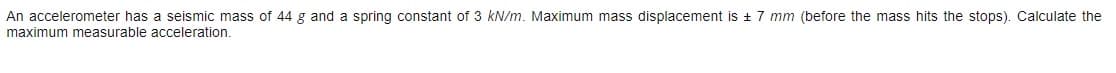 An accelerometer has a seismic mass of 44 g and a spring constant of 3 kN/m. Maximum mass displacement is + 7 mm (before the mass hits the stops). Calculate the
maximum measurable acceleration.
