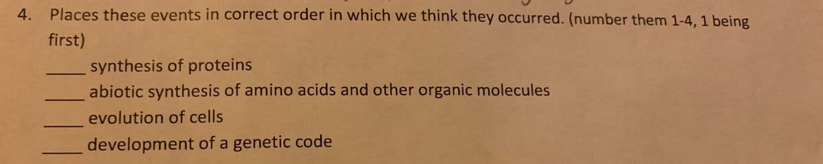 Places these events in correct order in which we think they occurred. (number them 1-4, 1 being
first)
synthesis of proteins
abiotic synthesis of amino acids and other organic molecules
evolution of cells
development of a genetic code
4.
