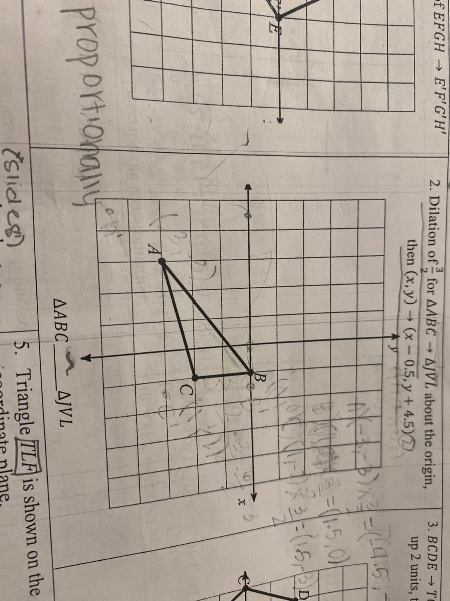 f EFGH E'F'G'H'
2. Dilation of for AABC → AJVL about the origin,
3. BCDE → T
then (x, y) (x – 0.5, y + 4.5)2)
up 2 units, t
->
3=(1.5,0)
C
proportionany
AABC
AJVL
(Slides)
5. Triangle TLF is shown on the
plane
