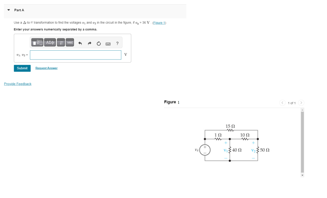 Part A
Use a A-to-Y transformation to find the voltages ₁ and ₂ in the circuit in the figure, if g = 36 V. (Figure 1)
Enter your answers numerically separated by a comma.
V₁, V₂=
Submit
Provide Feedback
AΣ vec ^
Request Answer
?
V
Figure 1
1Ω
www
S
15 02
www
νιξ 40 Ω
10 Ω
V₂50
<1 of 1 >