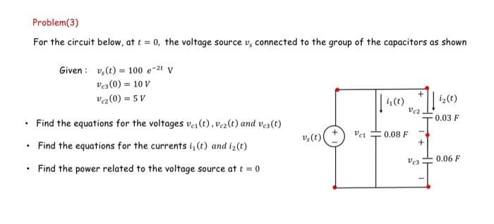 .
Problem (3)
For the circuit below, at t = 0, the voltage source vs connected to the group of the capacitors as shown
.
Given
Find the equations for the voltages ve(t), vez(t) and vez(t)
.
• Find the equations for the currents i, (t) and i₂(t)
Find the power related to the voltage source at t = 0
v(t) = 100 e-2t V
Ves (0) = 10 V
Vc2 (0) = 5V
v₂ (t)
vs
Vel
į₁ (t)
0.08 F
+
Vc2.
+
Vc3
i₂ (t)
0.03 F
0.06 F