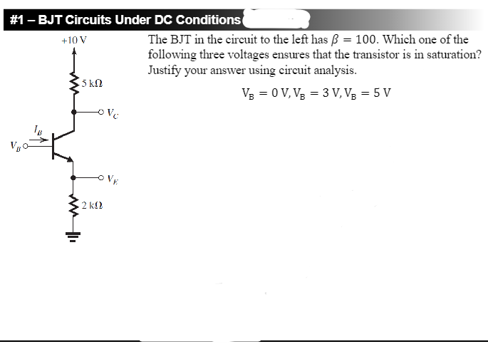 # 1-BJT Circuits Under DC Conditions
+10 V
ww II
5 kn
LOVC
• 2 ΚΩ
The BJT in the circuit to the left has ß = 100. Which one of the
following three voltages ensures that the transistor is in saturation?
Justify your answer using circuit analysis.
VB = 0 V, VB = 3 V, VB = 5 V