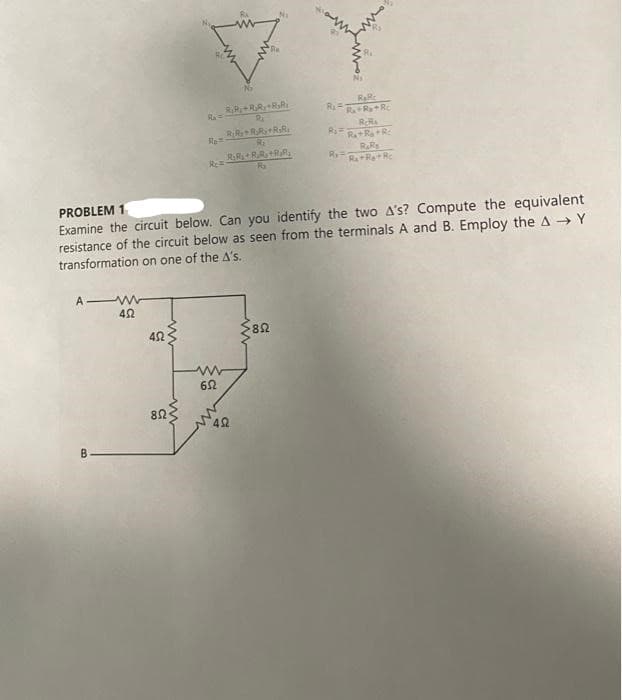 A-W
B
452
452
R₁ =
852
No
RR+R₂R+R₂R
PROBLEM 1
Examine the circuit below. Can you identify the two A's? Compute the equivalent
resistance of the circuit below as seen from the terminals A and B. Employ the A→Y
transformation on one of the A's.
Rea
RR+R₂Ry+RR
R₂₁
R.RRR +RR
Ry
www
652
402
Ni
R₂Rc
R₁R+R+Rc
RcRa
R₁+R₂ + R
RaRs
R=R+R+R
852
Ri=