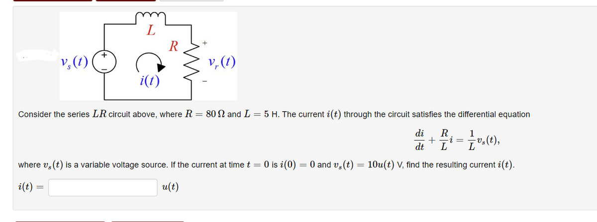 v, (t)
L
i(t)
v, (t)
Consider the series LR circuit above, where R = 80 and L = 5 H. The current i(t) through the circuit satisfies the differential equation
1
di+Ri= — v.(1),
dt
L
where vs (t) is a variable voltage source. If the current at time t = 0 is i(0) = 0 and vs (t) = 10u(t) V, find the resulting current i(t).
i(t) =
u(t)