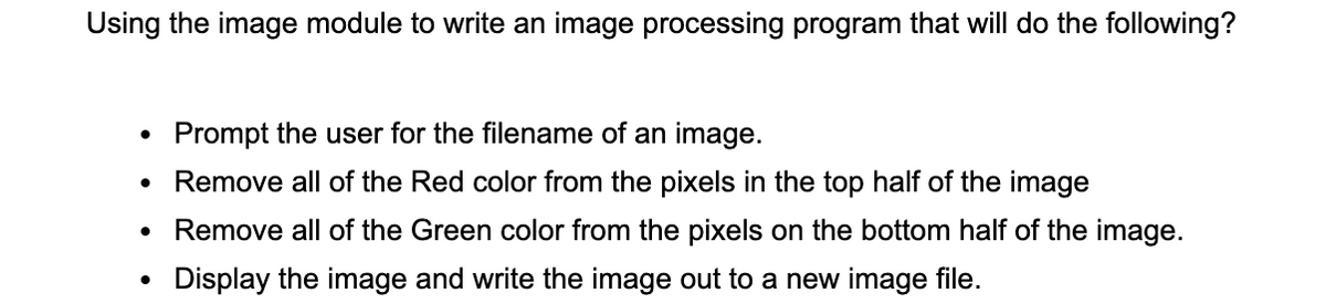 Using the image module to write an image processing program that will do the following?
Prompt the user for the filename of an image.
Remove all of the Red color from the pixels in the top half of the image
• Remove all of the Green color from the pixels on the bottom half of the image.
Display the image and write the image out to a new image file.
